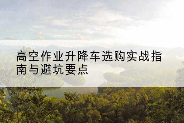 南关升降车怎么选-高空作业升降车选购实战指南与避坑要点