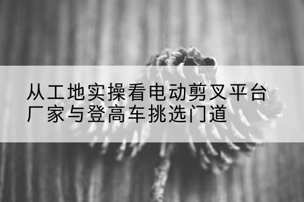 南关电动剪叉升降平台厂家-从工地实操看电动剪叉平台厂家与登高车挑选门道