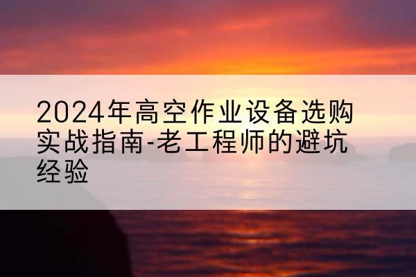 南关高空作业升降机厂家推荐-2024年高空作业设备选购实战指南-老工程师的避坑经验