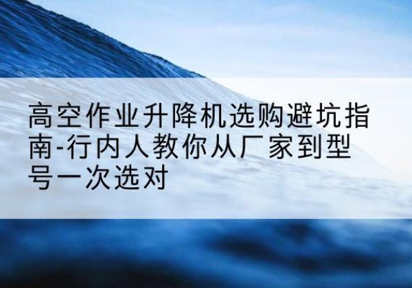 南关升降平台厂家-高空作业升降机选购避坑指南-行内人教你从厂家到型号一次选对