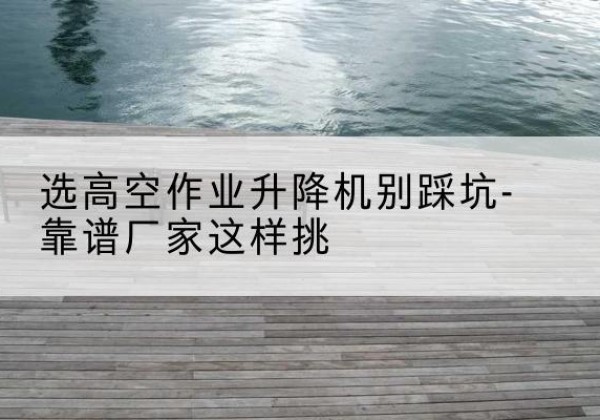 南关剪叉式升降机厂家-选高空作业升降机别踩坑-靠谱厂家这样挑