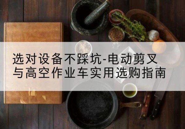 南关电动剪叉升降平台怎么选-选对设备不踩坑-电动剪叉与高空作业车实用选购指南