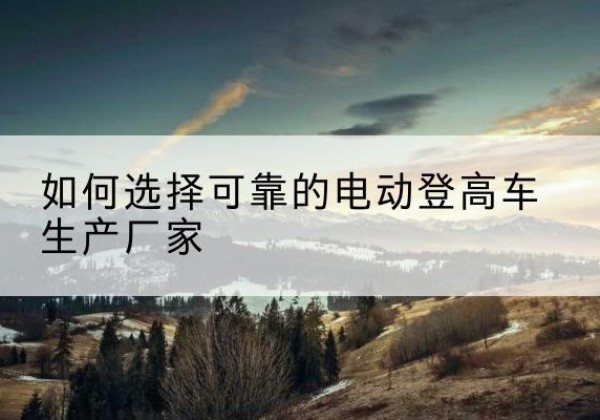 南关电动登高车厂家-如何选择可靠的电动登高车生产厂家