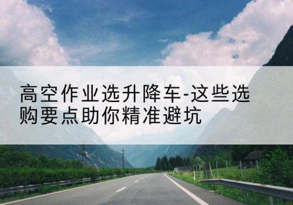 南关升降车厂家-高空作业选升降车-这些选购要点助你*避坑