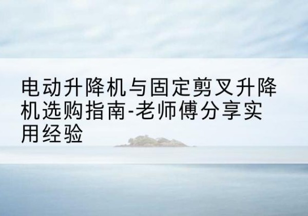 南关电动升降机怎么选-电动升降机与固定剪叉升降机选购指南-老师傅分享实用经验