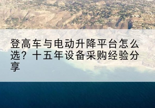 南关登高车厂家厂家-登高车与电动升降平台怎么选？十五年设备采购经验分享