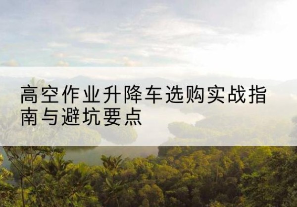 南关升降车怎么选-高空作业升降车选购实战指南与避坑要点