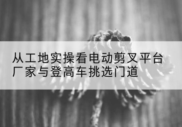 南关电动剪叉升降平台厂家-从工地实操看电动剪叉平台厂家与登高车挑选门道