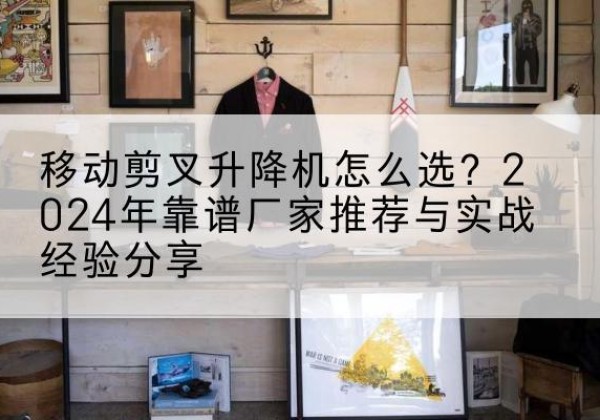 南关升降平台厂家推荐-移动剪叉升降机怎么选？2024年靠谱厂家推荐与实战经验分享