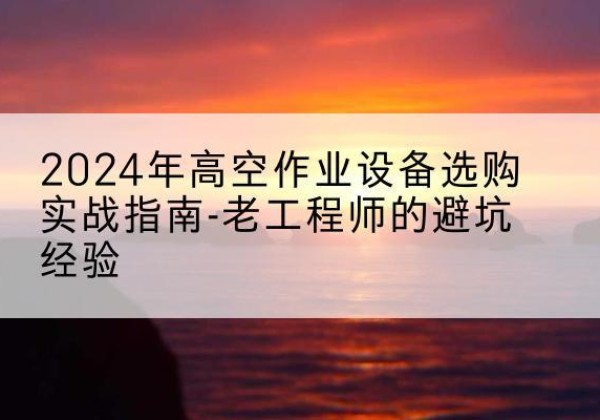 南关高空作业升降机厂家推荐-2024年高空作业设备选购实战指南-老工程师的避坑经验