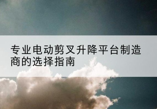 南关电动剪叉升降平台厂家-专业电动剪叉升降平台制造商的选择指南